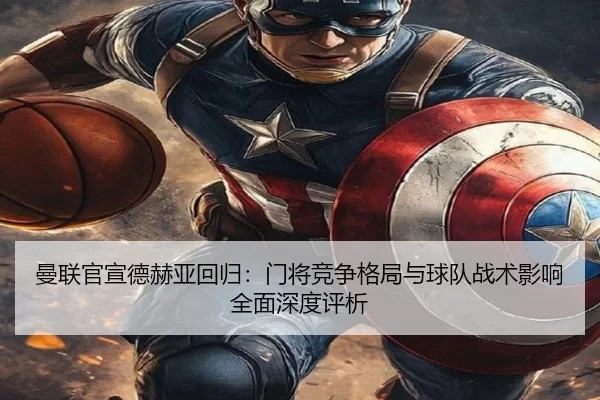 曼联官宣德赫亚回归：门将竞争格局与球队战术影响全面深度评析